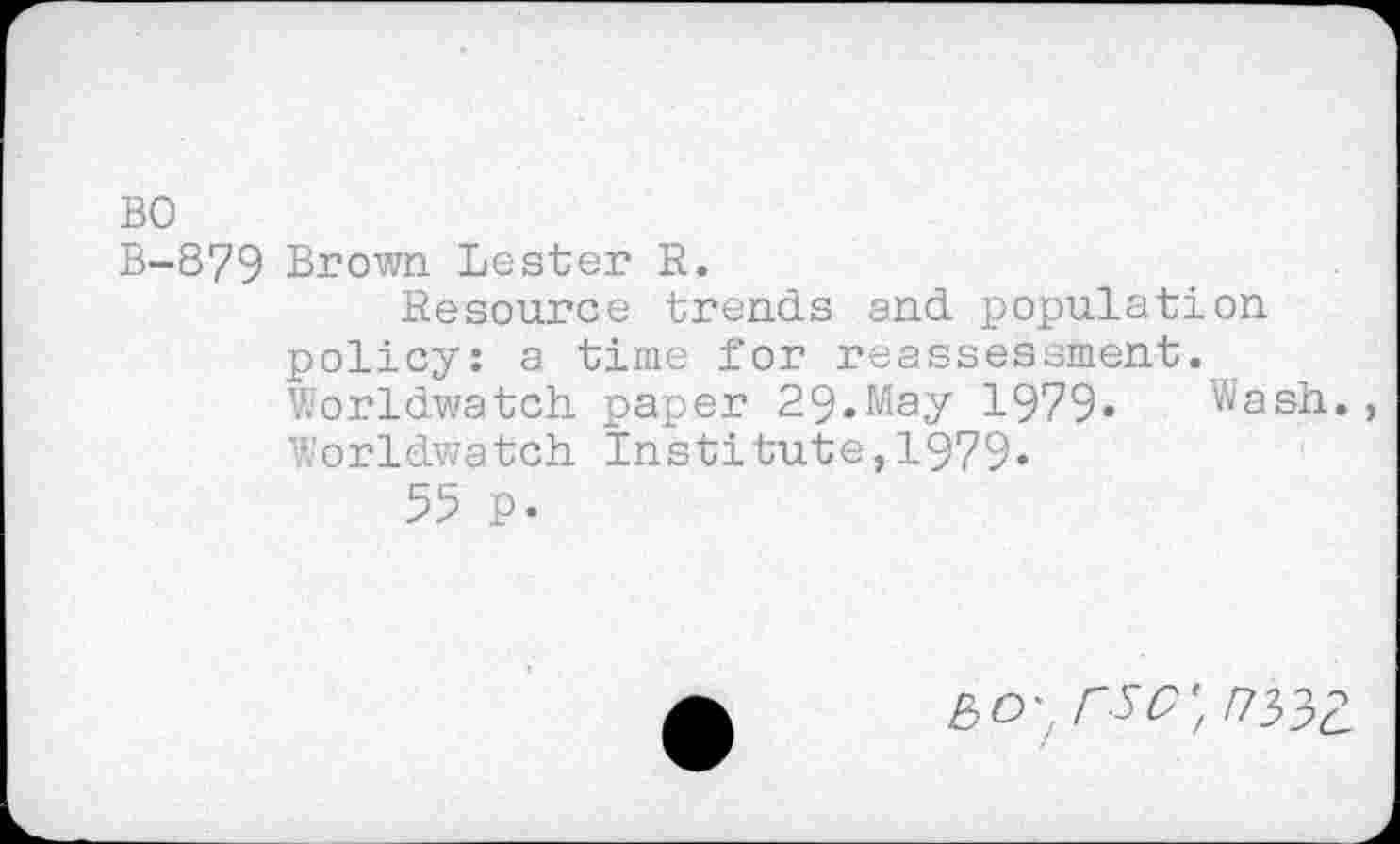 ﻿BO
B-879 Brown Lester R.
Resource trends and population policy: a time for reassessment. Worldwatch paper 29.May 1979« Wash., ’iorldwatch Institute, 1979«
55 p.
£0; W,/733£